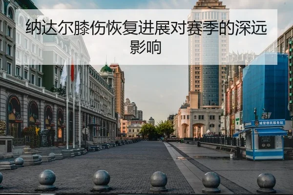 纳达尔膝伤恢复进展对赛季的深远影响